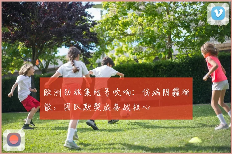 欧洲劲旅集结号吹响：伤病阴霾渐散，团队默契成备战核心