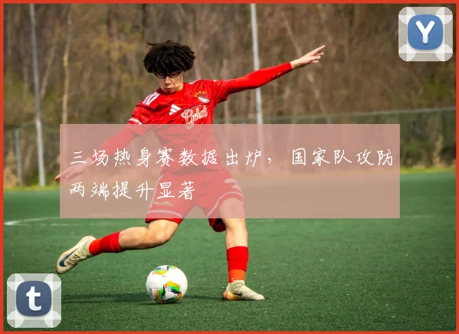 三场热身赛数据出炉，国家队攻防两端提升显著