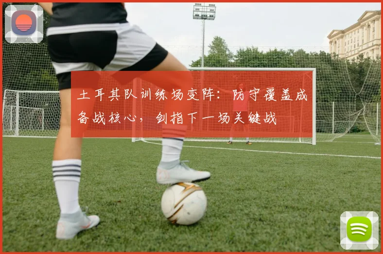 土耳其队训练场变阵：防守覆盖成备战核心，剑指下一场关键战