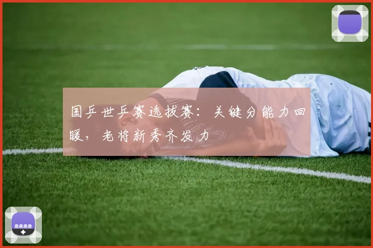 国乒世乒赛选拔赛：关键分能力回暖，老将新秀齐发力
