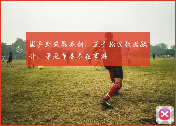 国乒新武器亮剑：正手抢攻数据飙升，争冠节奏尽在掌握