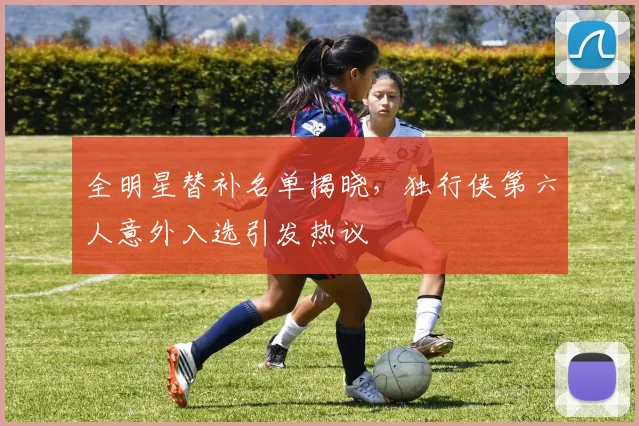 全明星替补名单揭晓，独行侠第六人意外入选引发热议