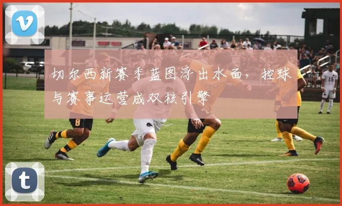 切尔西新赛季蓝图浮出水面，控球与赛事运营成双核引擎