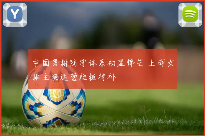 中国男排防守体系初显锋芒 上海女排主场运营短板待补