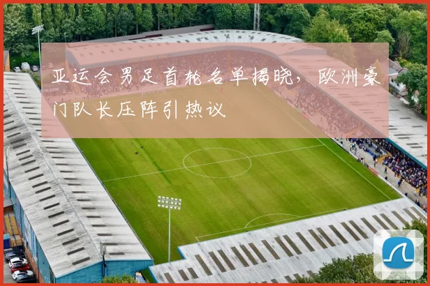 亚运会男足首轮名单揭晓，欧洲豪门队长压阵引热议