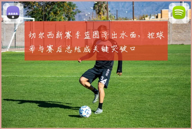 切尔西新赛季蓝图浮出水面，控球率与赛后总结成关键突破口