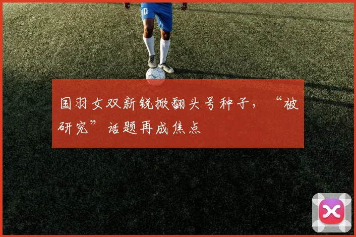 国羽女双新锐掀翻头号种子，“被研究”话题再成焦点