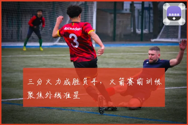 三分火力成胜负手，火箭赛前训练聚焦外线准星