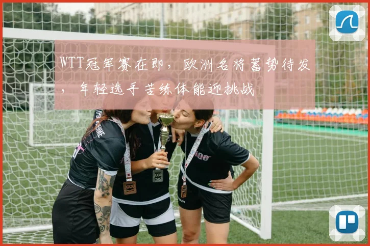 WTT冠军赛在即，欧洲名将蓄势待发，年轻选手苦练体能迎挑战