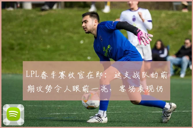 LPL春季赛收官在即：这支战队的前期攻势令人眼前一亮，客场表现仍是待解命题