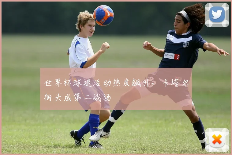 世界杯球迷活动热度飙升，卡塔尔街头成第二战场
