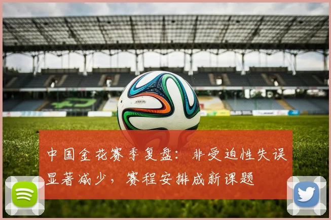 中国金花赛季复盘：非受迫性失误显著减少，赛程安排成新课题