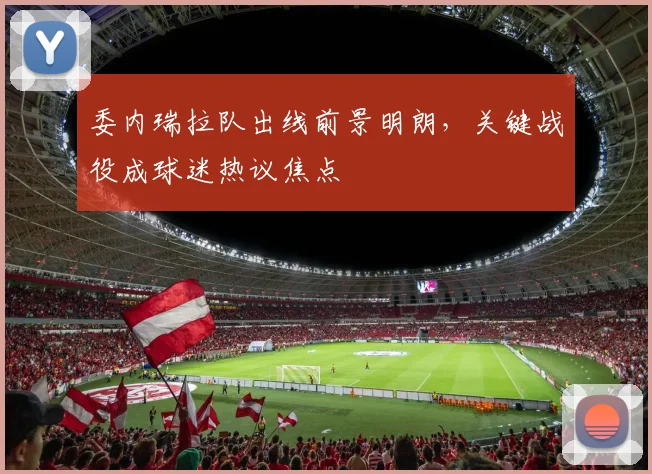 委内瑞拉队出线前景明朗，关键战役成球迷热议焦点