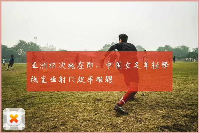 亚洲杯次轮在即，中国女足年轻锋线直面射门效率难题