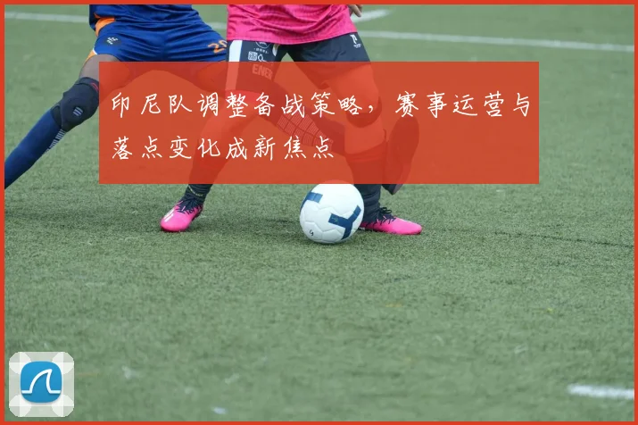 印尼队调整备战策略，赛事运营与落点变化成新焦点