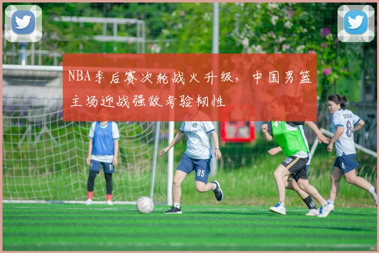 NBA季后赛次轮战火升级，中国男篮主场迎战强敌考验韧性