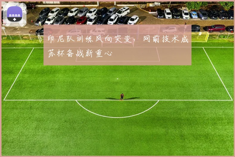 印尼队训练风向突变，网前技术成苏杯备战新重心
