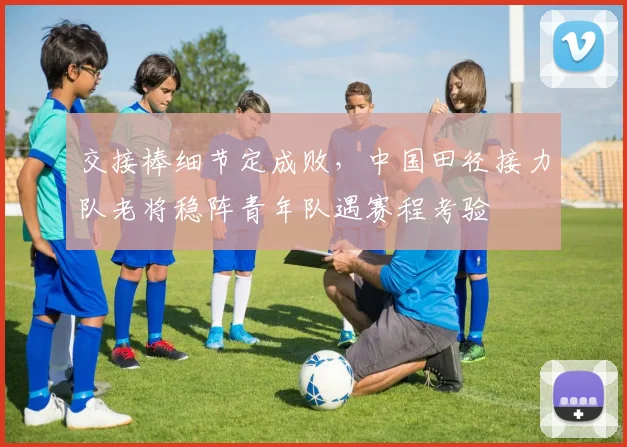 交接棒细节定成败，中国田径接力队老将稳阵青年队遇赛程考验
