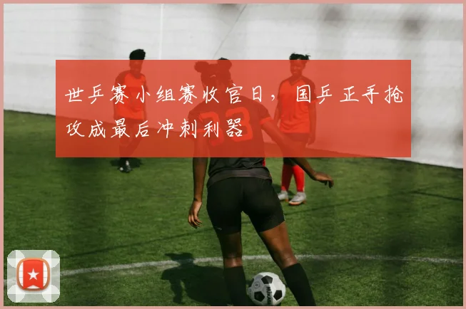 世乒赛小组赛收官日，国乒正手抢攻成最后冲刺利器