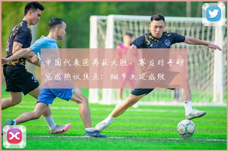 中国代表团再获大胜，赛后对手研究成热议焦点：细节决定成败