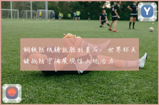 钢铁防线铸就胜利基石，世界杯关键战防守端展现惊人统治力
