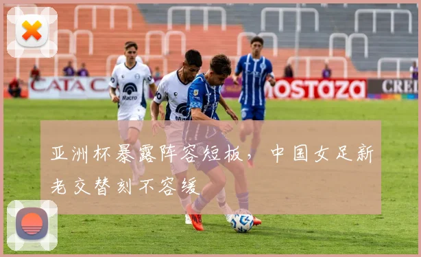 亚洲杯暴露阵容短板，中国女足新老交替刻不容缓