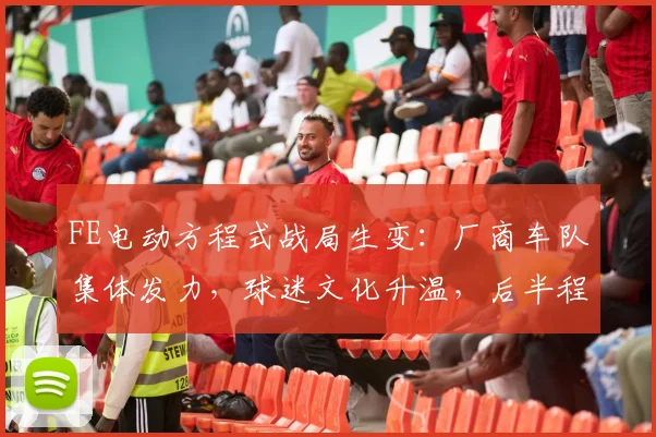 FE电动方程式战局生变：厂商车队集体发力，球迷文化升温，后半程赛程考验加剧