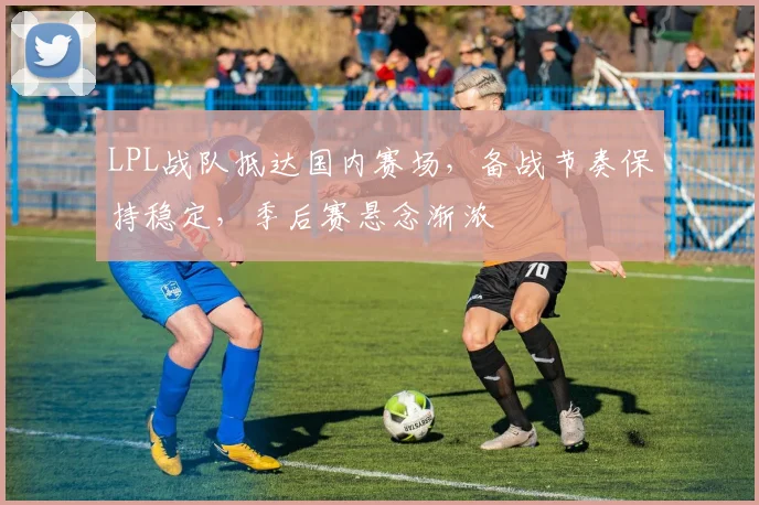 LPL战队抵达国内赛场，备战节奏保持稳定，季后赛悬念渐浓