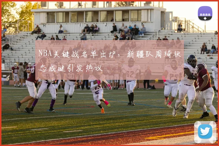 NBA关键战名单出炉，新疆队周琦状态成谜引发热议