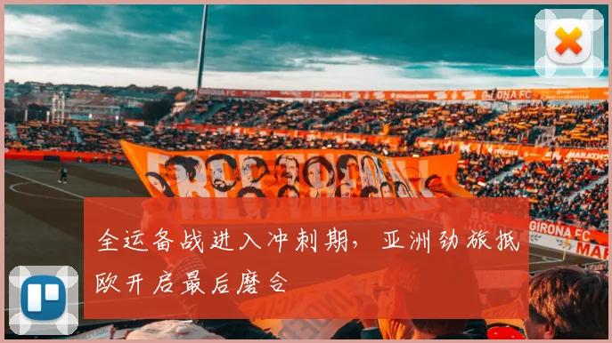 全运备战进入冲刺期，亚洲劲旅抵欧开启最后磨合