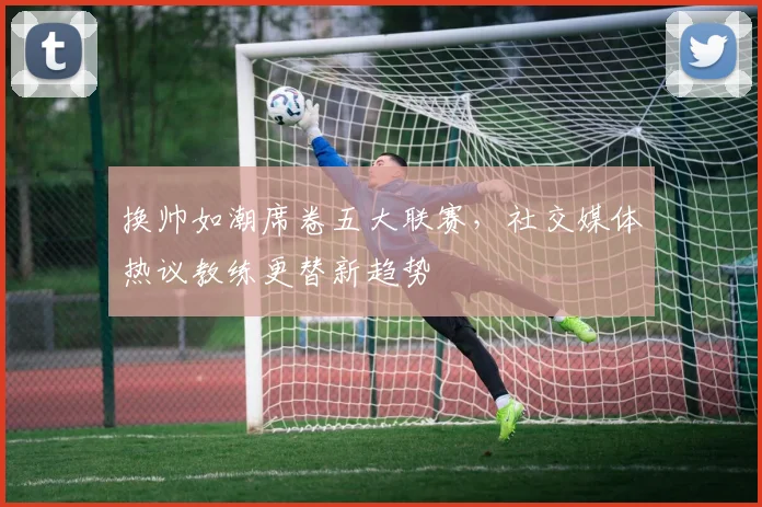 换帅如潮席卷五大联赛，社交媒体热议教练更替新趋势