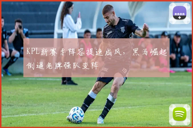 KPL新赛季阵容提速成风，黑马崛起倒逼老牌强队变阵