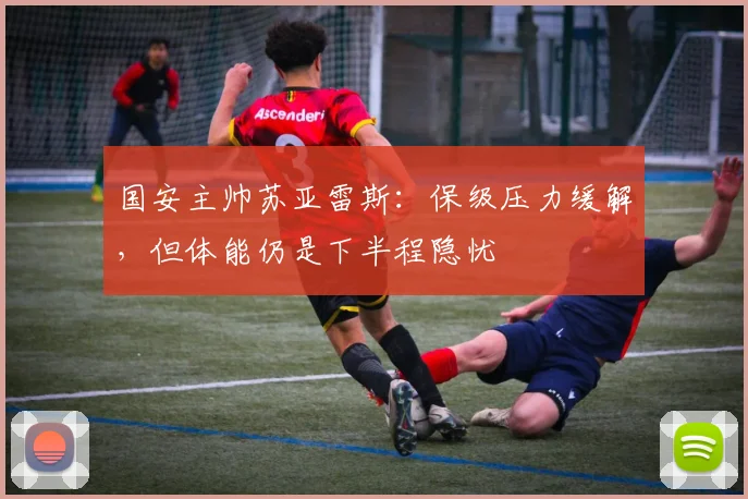 国安主帅苏亚雷斯：保级压力缓解，但体能仍是下半程隐忧