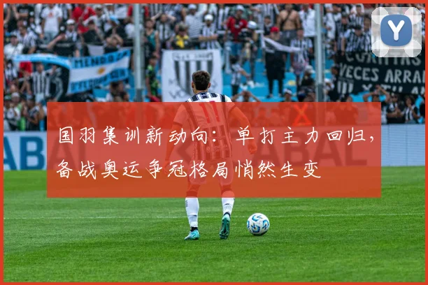 国羽集训新动向：单打主力回归，备战奥运争冠格局悄然生变