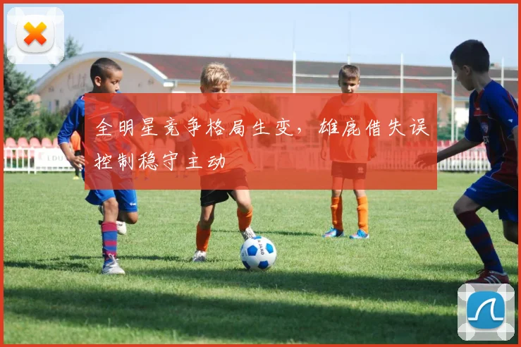 全明星竞争格局生变，雄鹿借失误控制稳守主动