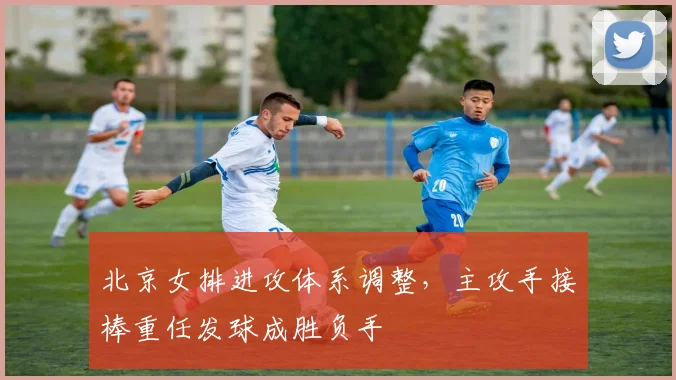 北京女排进攻体系调整，主攻手接棒重任发球成胜负手