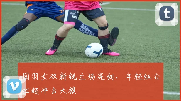 国羽女双新锐主场亮剑，年轻组合扛起冲击大旗