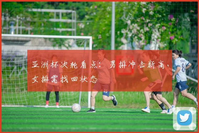 亚洲杯次轮看点：男排冲击新高，女排需找回状态