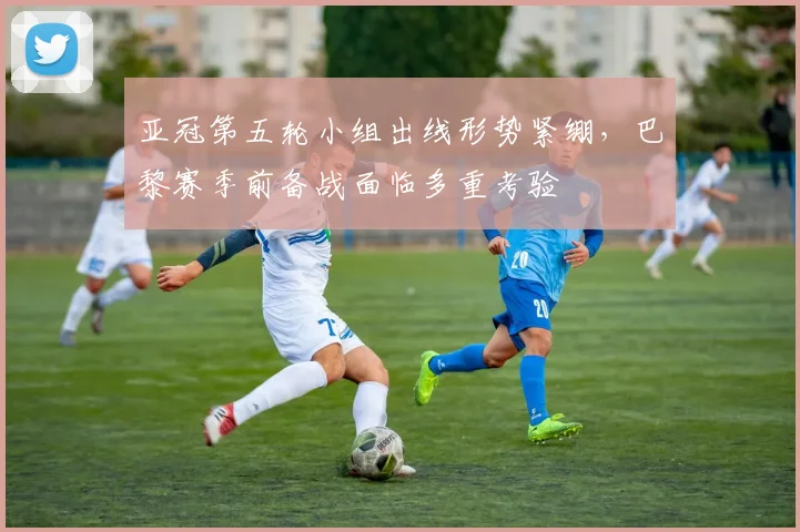 亚冠第五轮小组出线形势紧绷，巴黎赛季前备战面临多重考验