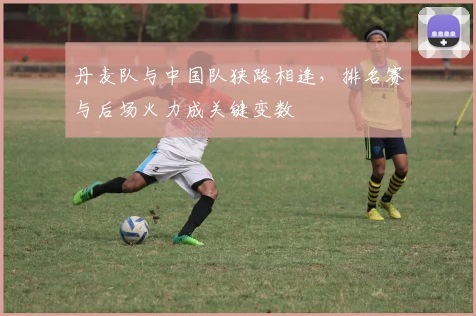 丹麦队与中国队狭路相逢，排名赛与后场火力成关键变数