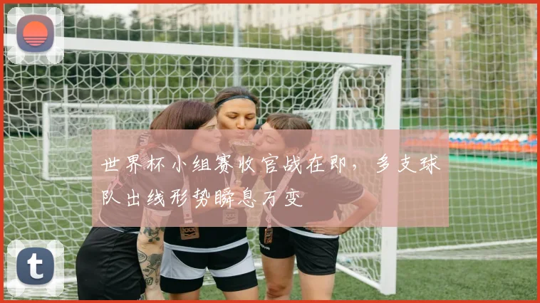世界杯小组赛收官战在即，多支球队出线形势瞬息万变