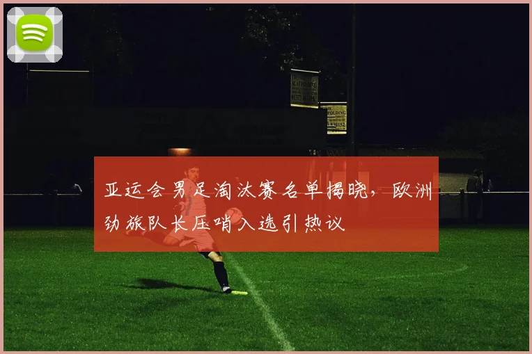 亚运会男足淘汰赛名单揭晓，欧洲劲旅队长压哨入选引热议