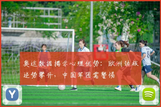 奥运数据揭示心理优势：欧洲劲旅逆势攀升，中国军团需警惕
