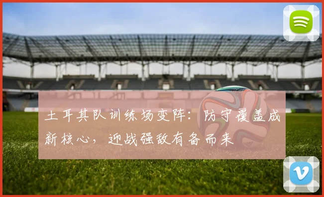 土耳其队训练场变阵：防守覆盖成新核心，迎战强敌有备而来