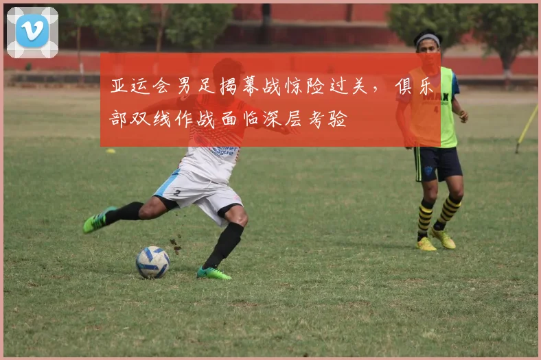 亚运会男足揭幕战惊险过关，俱乐部双线作战面临深层考验