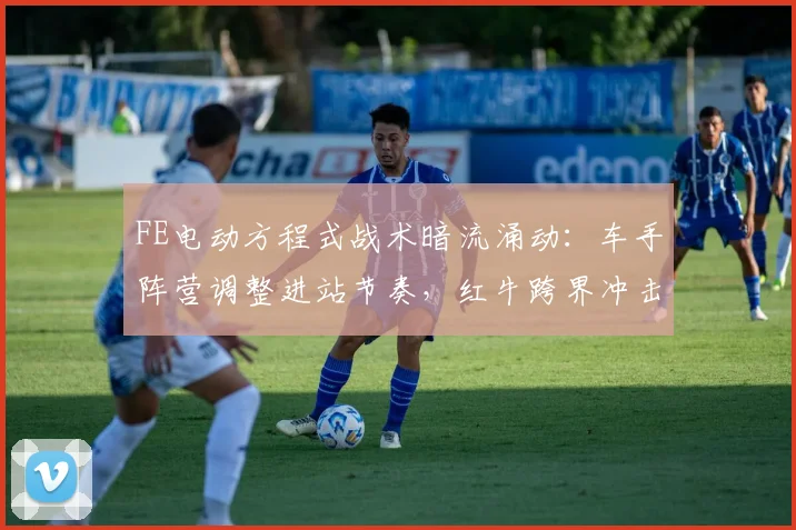 FE电动方程式战术暗流涌动：车手阵营调整进站节奏，红牛跨界冲击引发新变数