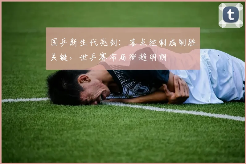 国乒新生代亮剑：落点控制成制胜关键，世乒赛布局渐趋明朗