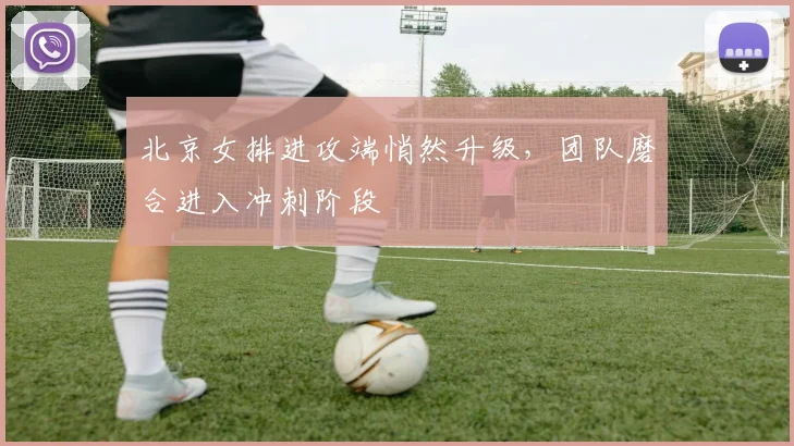 北京女排进攻端悄然升级，团队磨合进入冲刺阶段